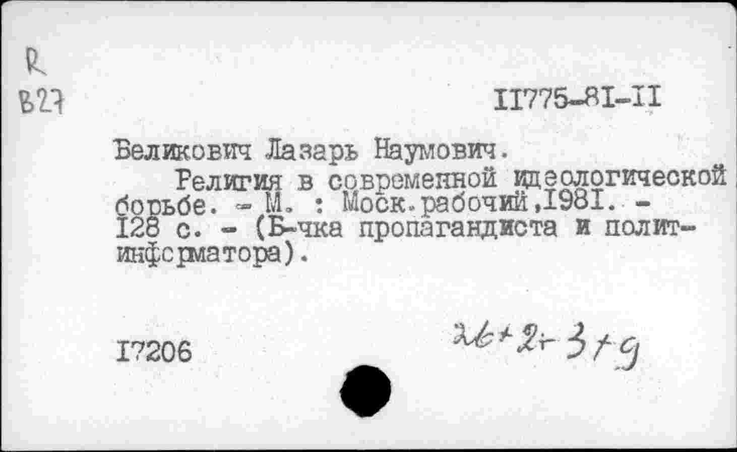 ﻿Ь2Л	11775-81-11
Беликович Лазарь Наумович.
Религия в современной идеологической борьбе. ~ М. : Моск.рабочий,1981— 128 с. - (Б-чка пропагандиста и политинформатора) .
17206
